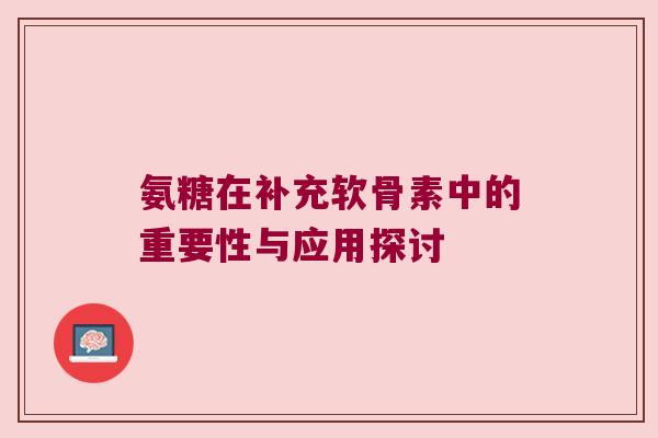 氨糖在补充软骨素中的重要性与应用探讨 氨糖在补充软骨素中的重要性与应用探讨