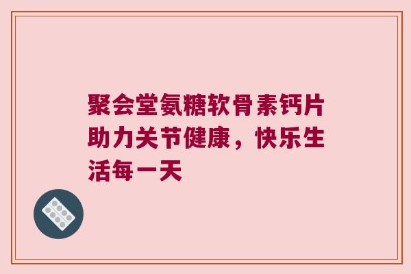 聚会堂氨糖软骨素钙片助力关节健康，快乐生活每一天