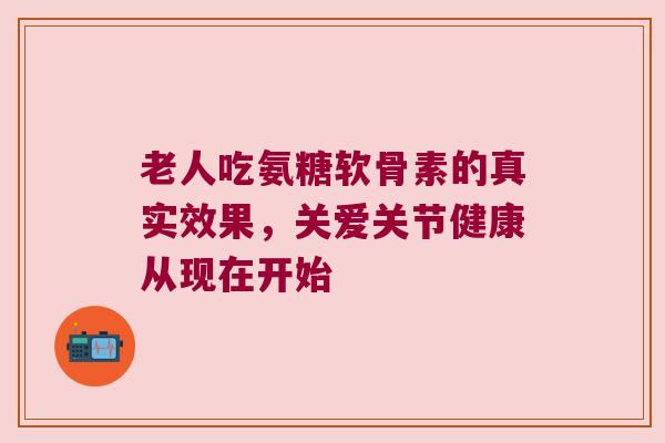 老人吃氨糖软骨素的真实效果,关爱关节健康从现在开始 老人吃氨糖软骨素的真实效果,关爱关节健康从现在开始