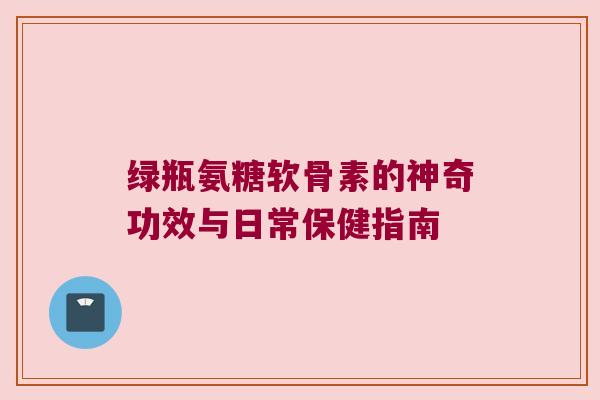 绿瓶氨糖软骨素的神奇功效与日常保健指南