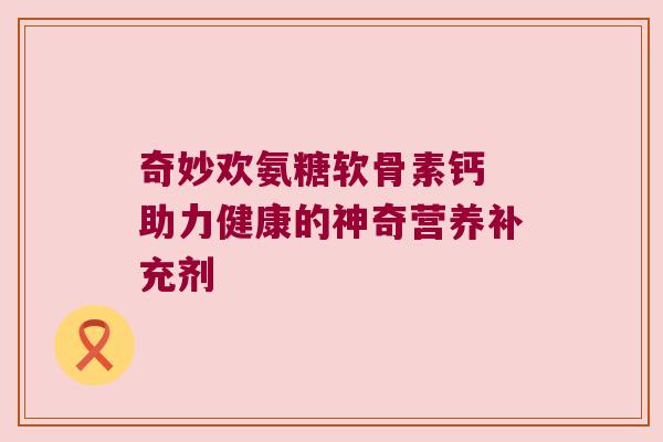 奇妙欢氨糖软骨素钙 助力健康的神奇营养补充剂