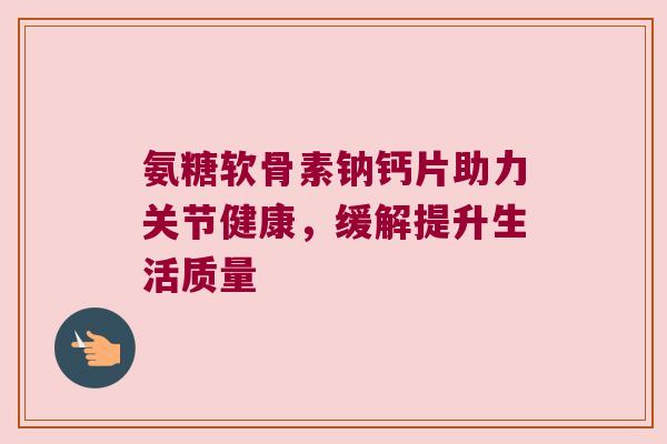 氨糖软骨素钠钙片助力关节健康，缓解提升生活质量