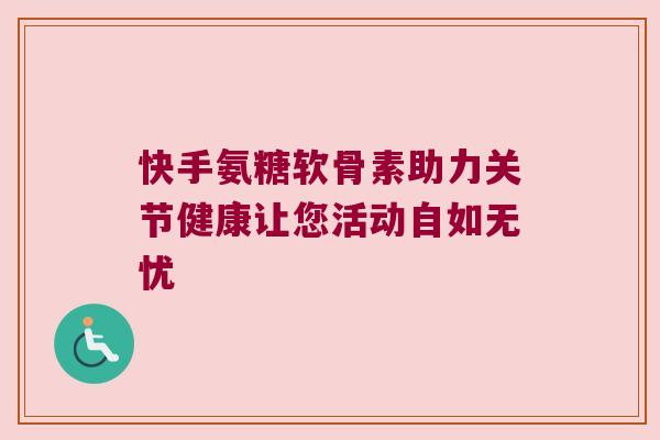 快手氨糖软骨素助力关节健康让您活动自如无忧