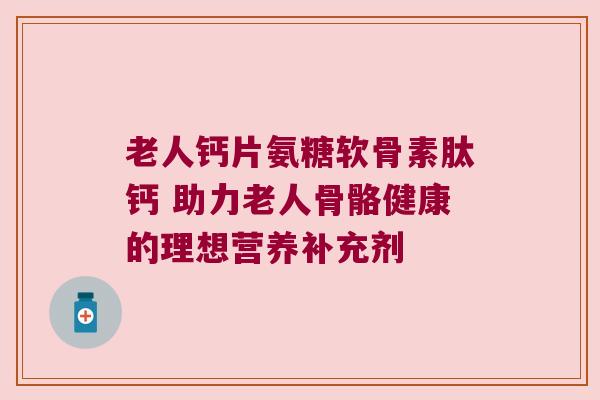 老人钙片氨糖软骨素肽钙 助力老人骨骼健康的理想营养补充剂