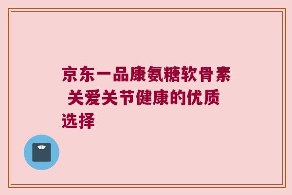 京东一品康氨糖软骨素 关爱关节健康的优质选择