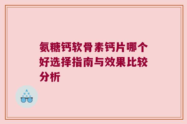 氨糖钙软骨素钙片哪个好选择指南与效果比较分析 氨糖钙软骨素钙片哪个好选择指南与效果比较分析