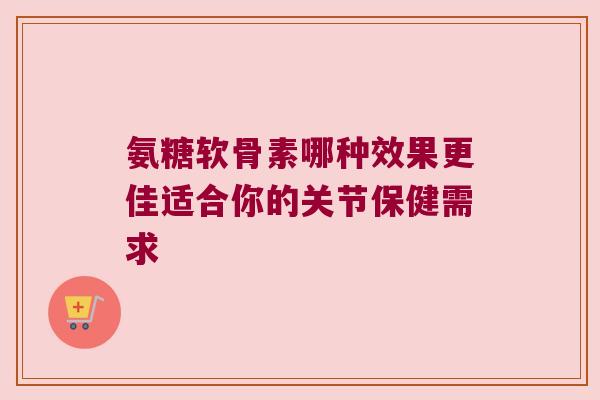 氨糖软骨素哪种效果更佳适合你的关节保健需求 氨糖软骨素哪种效果更佳适合你的关节保健需求