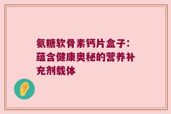 氨糖软骨素钙片盒子：蕴含健康奥秘的营养补充剂载体