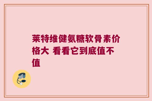莱特维健氨糖软骨素价格大 看看它到底值不值