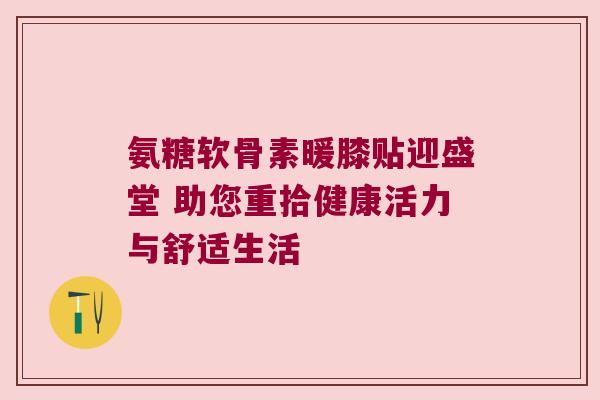 氨糖软骨素暖膝贴迎盛堂 助您重拾健康活力与舒适生活 氨糖软骨素暖膝贴迎盛堂 助您重拾健康活力与舒适生活
