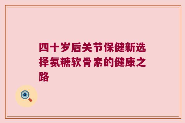 四十岁后关节保健新选择氨糖软骨素的健康之路