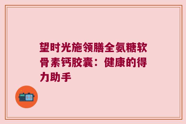 望时光施领膳全氨糖软骨素钙胶囊:健康的得力助手 望时光施领膳全氨糖软骨素钙胶囊:健康的得力助手