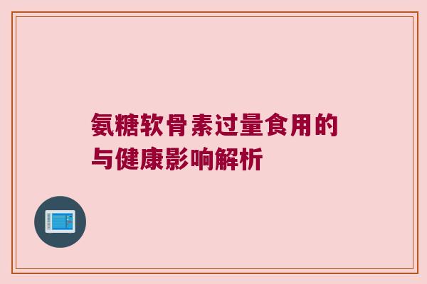 氨糖软骨素过量食用的与健康影响解析 氨糖软骨素过量食用的与健康影响解析