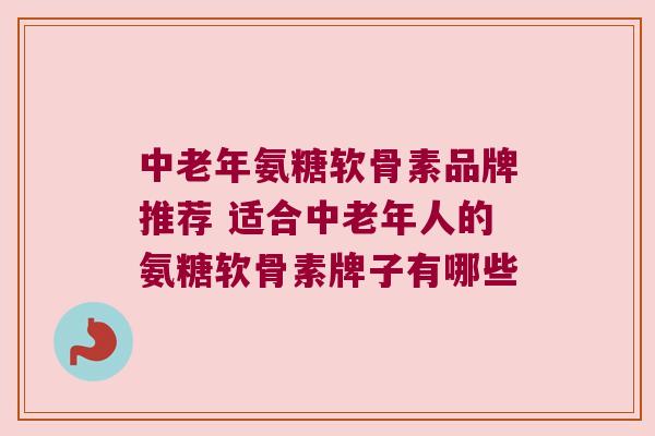 中老年氨糖软骨素品牌推荐 适合中老年人的氨糖软骨素牌子有哪些