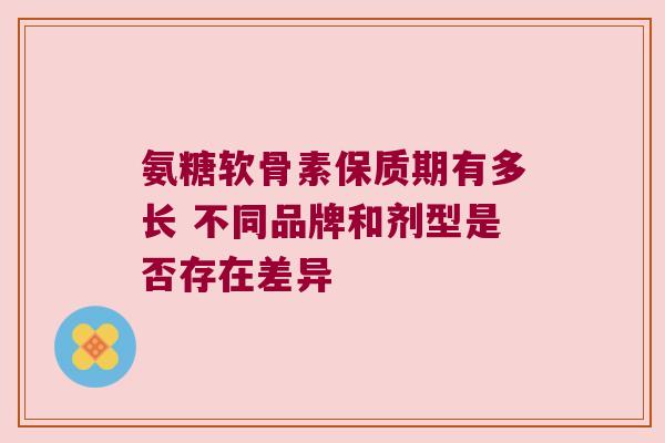 氨糖软骨素保质期有多长 不同品牌和剂型是否存在差异 氨糖软骨素保质期有多长 不同品牌和剂型是否存在差异