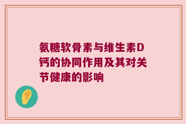 氨糖软骨素与维生素D钙的协同作用及其对关节健康的影响