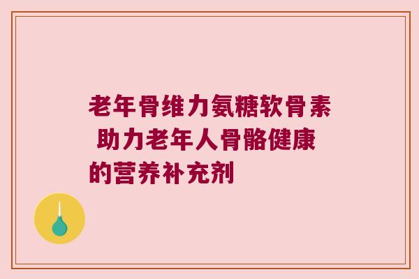 老年骨维力氨糖软骨素 助力老年人骨骼健康的营养补充剂 老年骨维力氨糖软骨素 助力老年人骨骼健康的营养补充剂