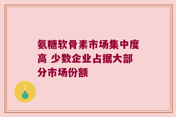 氨糖软骨素市场集中度高 少数企业占据大部分市场份额 氨糖软骨素市场集中度高 少数企业占据大部分市场份额
