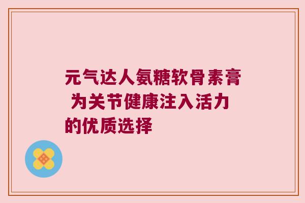 元气达人氨糖软骨素膏 为关节健康注入活力的优质选择