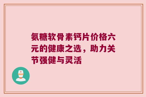 氨糖软骨素钙片价格六元的健康之选,助力关节强健与灵活 氨糖软骨素钙片价格六元的健康之选,助力关节强健与灵活