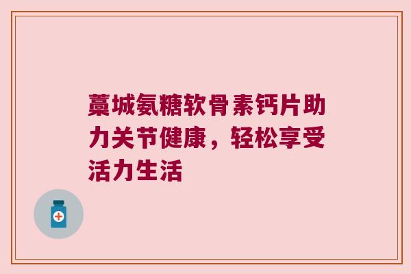 藁城氨糖软骨素钙片助力关节健康,轻松享受活力生活 藁城氨糖软骨素钙片助力关节健康,轻松享受活力生活