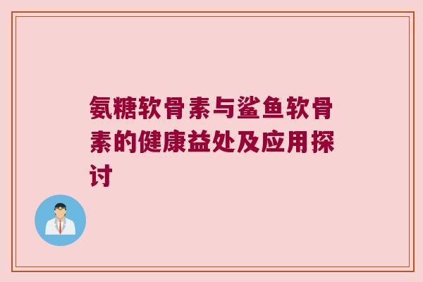 氨糖软骨素与鲨鱼软骨素的健康益处及应用探讨 氨糖软骨素与鲨鱼软骨素的健康益处及应用探讨