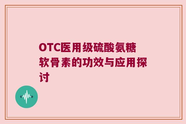 OTC医用级硫酸氨糖软骨素的功效与应用探讨 OTC医用级硫酸氨糖软骨素的功效与应用探讨