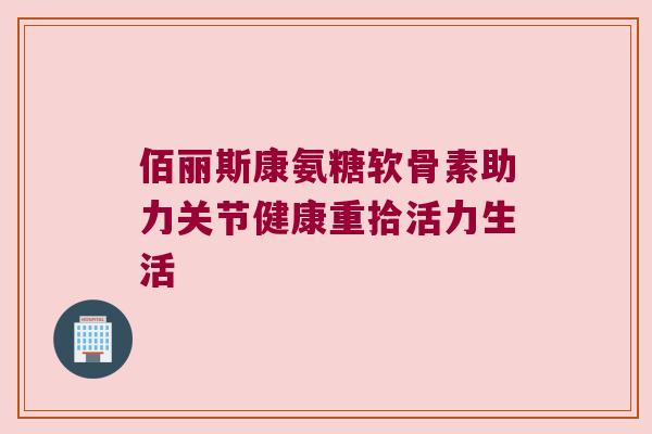 佰丽斯康氨糖软骨素助力关节健康重拾活力生活 佰丽斯康氨糖软骨素助力关节健康重拾活力生活