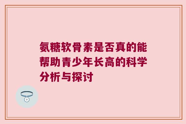 氨糖软骨素是否真的能帮助青少年长高的科学分析与探讨