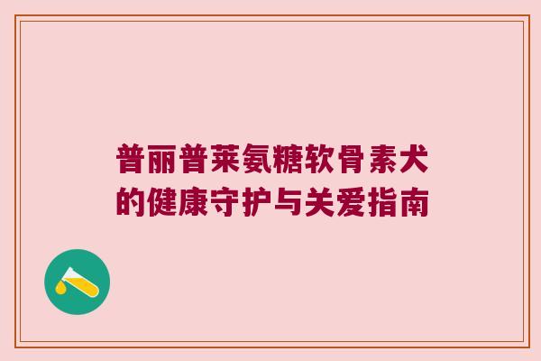 普丽普莱氨糖软骨素犬的健康守护与关爱指南 普丽普莱氨糖软骨素犬的健康守护与关爱指南