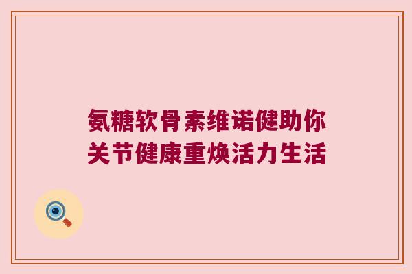 氨糖软骨素维诺健助你关节健康重焕活力生活 氨糖软骨素维诺健助你关节健康重焕活力生活