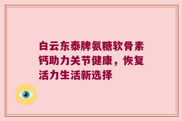 白云东泰牌氨糖软骨素钙助力关节健康，恢复活力生活新选择