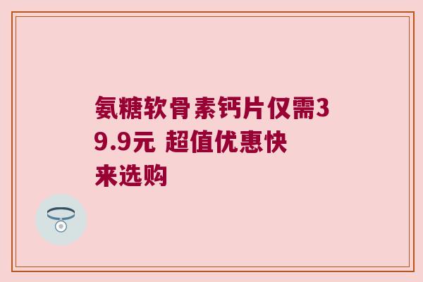 氨糖软骨素钙片仅需39.9元 超值优惠快来选购 氨糖软骨素钙片仅需39.9元 超值优惠快来选购