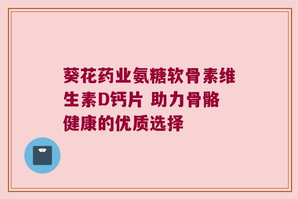 葵花药业氨糖软骨素维生素D钙片 助力骨骼健康的优质选择 葵花药业氨糖软骨素维生素D钙片 助力骨骼健康的优质选择