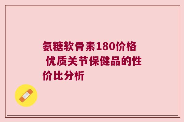 氨糖软骨素180价格 优质关节保健品的性价比分析 氨糖软骨素180价格 优质关节保健品的性价比分析