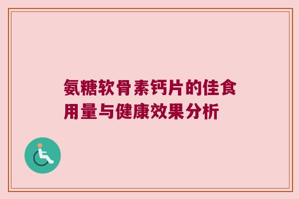 氨糖软骨素钙片的佳食用量与健康效果分析 氨糖软骨素钙片的佳食用量与健康效果分析