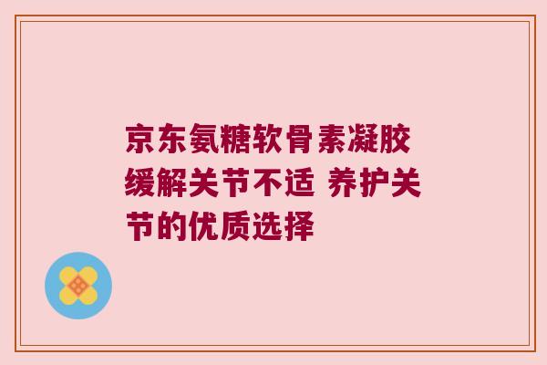 京东氨糖软骨素凝胶 缓解关节不适 养护关节的优质选择 京东氨糖软骨素凝胶 缓解关节不适 养护关节的优质选择