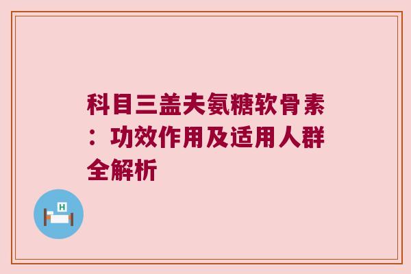科目三盖夫氨糖软骨素:功效作用及适用人群全解析 科目三盖夫氨糖软骨素:功效作用及适用人群全解析
