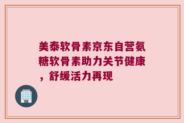 美泰软骨素京东自营氨糖软骨素助力关节健康，舒缓活力再现