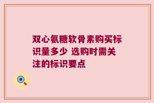 双心氨糖软骨素购买标识量多少 选购时需关注的标识要点 双心氨糖软骨素购买标识量多少 选购时需关注的标识要点