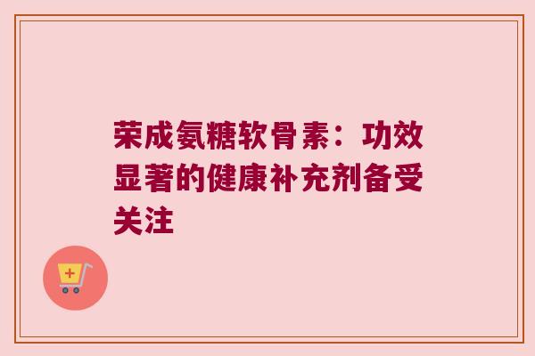 荣成氨糖软骨素:功效显著的健康补充剂备受关注 荣成氨糖软骨素:功效显著的健康补充剂备受关注