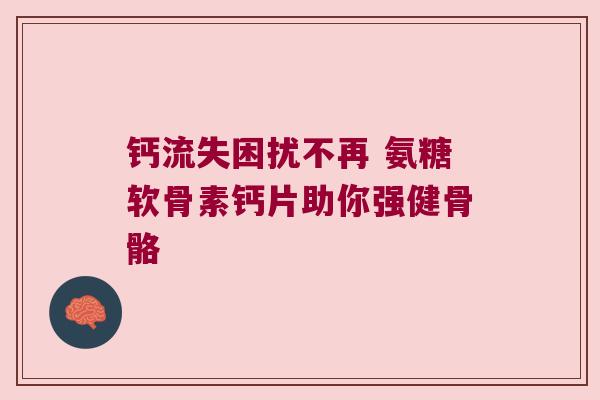 钙流失困扰不再 氨糖软骨素钙片助你强健骨骼