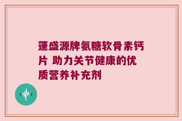 蓬盛源牌氨糖软骨素钙片 助力关节健康的优质营养补充剂