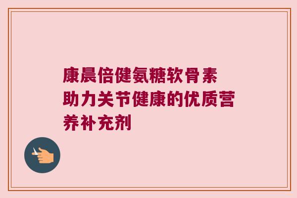 康晨倍健氨糖软骨素 助力关节健康的优质营养补充剂 康晨倍健氨糖软骨素 助力关节健康的优质营养补充剂