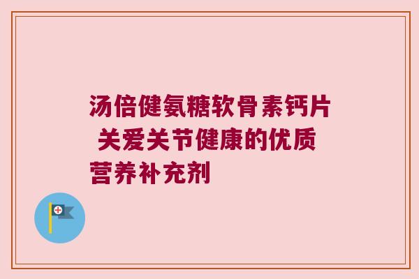 汤倍健氨糖软骨素钙片 关爱关节健康的优质营养补充剂