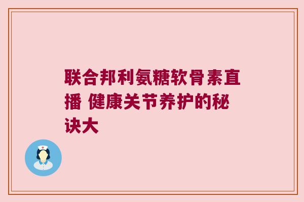 联合邦利氨糖软骨素直播 健康关节养护的秘诀大