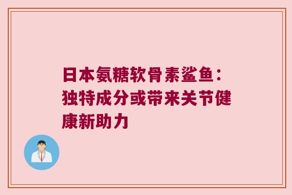 日本氨糖软骨素鲨鱼：独特成分或带来关节健康新助力