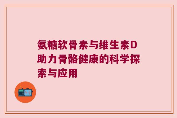 氨糖软骨素与维生素D助力骨骼健康的科学探索与应用 氨糖软骨素与维生素D助力骨骼健康的科学探索与应用