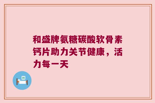 和盛牌氨糖碳酸软骨素钙片助力关节健康,活力每一天 和盛牌氨糖碳酸软骨素钙片助力关节健康,活力每一天