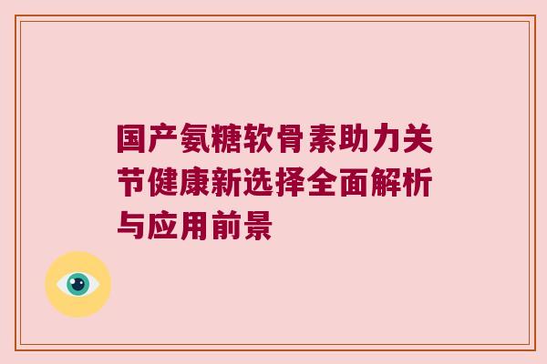 国产氨糖软骨素助力关节健康新选择全面解析与应用前景 国产氨糖软骨素助力关节健康新选择全面解析与应用前景